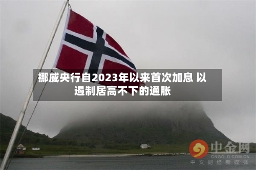 挪威央行自2023年以来首次加息 以遏制居高不下的通胀