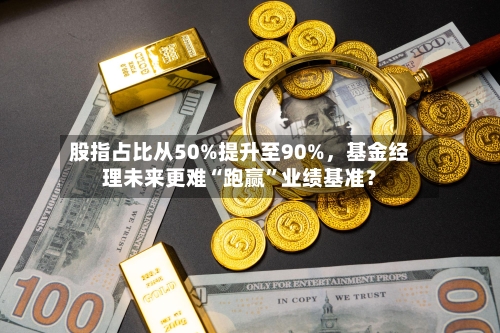 股指占比从50%提升至90%，基金经理未来更难“跑赢”业绩基准？