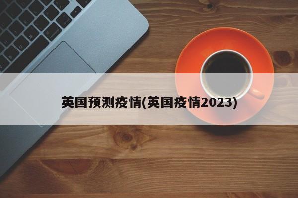 英国预测疫情(英国疫情2023)