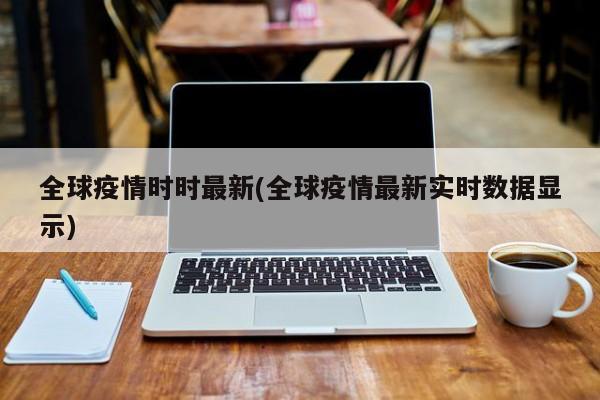全球疫情时时最新(全球疫情最新实时数据显示)