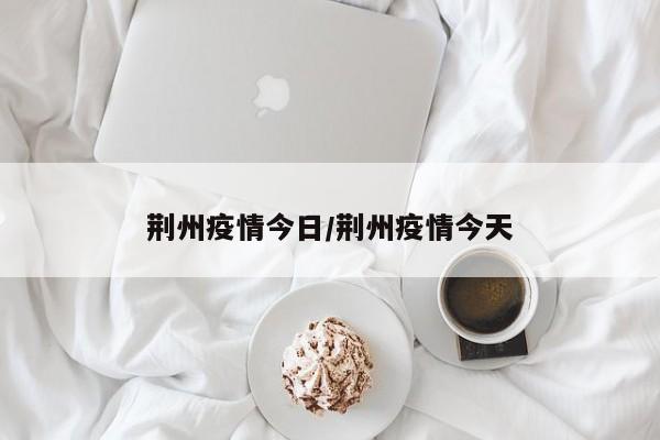 荆州疫情今日/荆州疫情今天