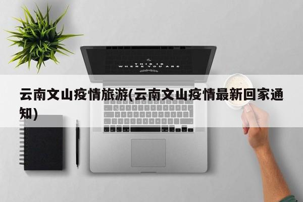 云南文山疫情旅游(云南文山疫情最新回家通知)