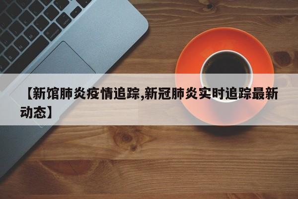 【新馆肺炎疫情追踪,新冠肺炎实时追踪最新动态】