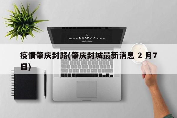 疫情肇庆封路(肇庆封城最新消息 2 月7日)